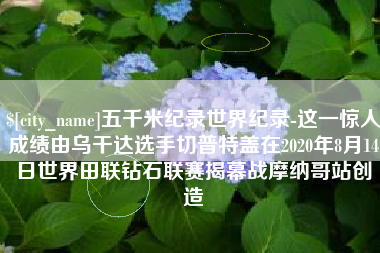 上杭五千米纪录世界纪录-这一惊人成绩由乌干达选手切普特盖在2020年8月14日世界田联钻石联赛揭幕战摩纳哥站创造