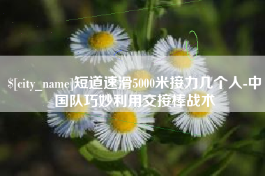 上杭短道速滑5000米接力几个人-中国队巧妙利用交接棒战术