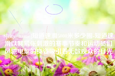 上杭短道速滑5000米多少圈-短道速滑以其紧张刺激的赛事节奏和运动员们风驰电掣的身姿吸引着无数观众的目光
