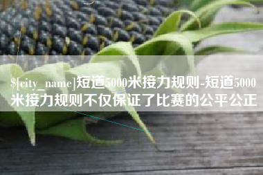 上杭短道5000米接力规则-短道5000米接力规则不仅保证了比赛的公平公正