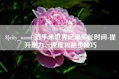上杭五千米世界纪录多长时间-提升耐力、速度和跑步技巧