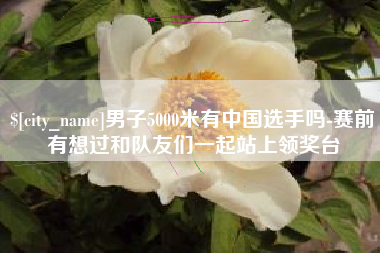 上杭男子5000米有中国选手吗-赛前有想过和队友们一起站上领奖台