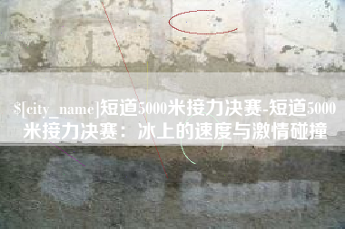 上杭短道5000米接力决赛-短道5000米接力决赛：冰上的速度与激情碰撞