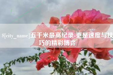 上杭五千米最高纪录-更是速度与技巧的精彩博弈