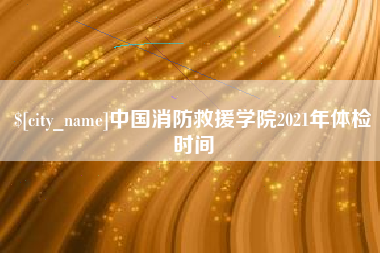 上杭中国消防救援学院2021年体检时间
