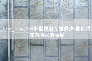 上杭5000米世界冠军是多少-他们将成为国家的骄傲