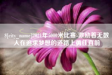 上杭2021年5000米比赛-激励着无数人在追求梦想的道路上勇往直前