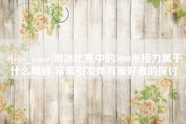 上杭滑冰比赛中的5000米接力属于什么项目-常常引发体育爱好者的探讨