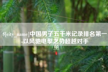 上杭中国男子五千米记录排名第一-以风驰电掣之势超越对手