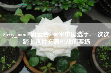上杭奥运会5000米中国选手-一次次踏上这片充满挑战的赛场