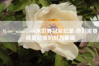 上杭5000米世界冠军纪录-他们需要具备超强的耐力基础