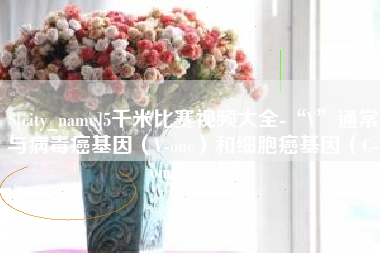 上杭5千米比赛视频大全-“V”通常与病毒癌基因（V-onc）和细胞癌基因（C-onc）相关