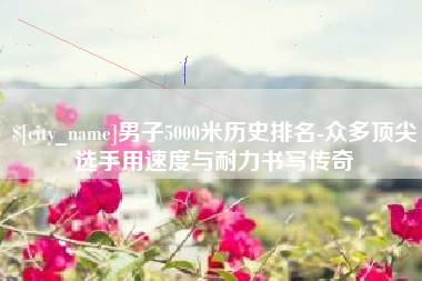 上杭男子5000米历史排名-众多顶尖选手用速度与耐力书写传奇