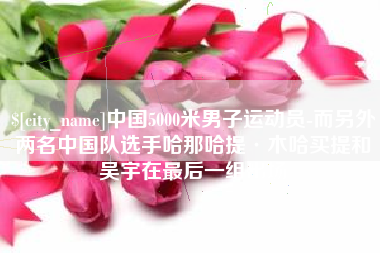 上杭中国5000米男子运动员-而另外两名中国队选手哈那哈提·木哈买提和吴宇在最后一组出场