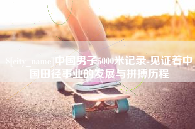 上杭中国男子5000米记录-见证着中国田径事业的发展与拼搏历程