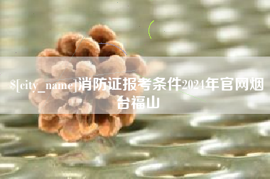 上杭消防证报考条件2024年官网烟台福山